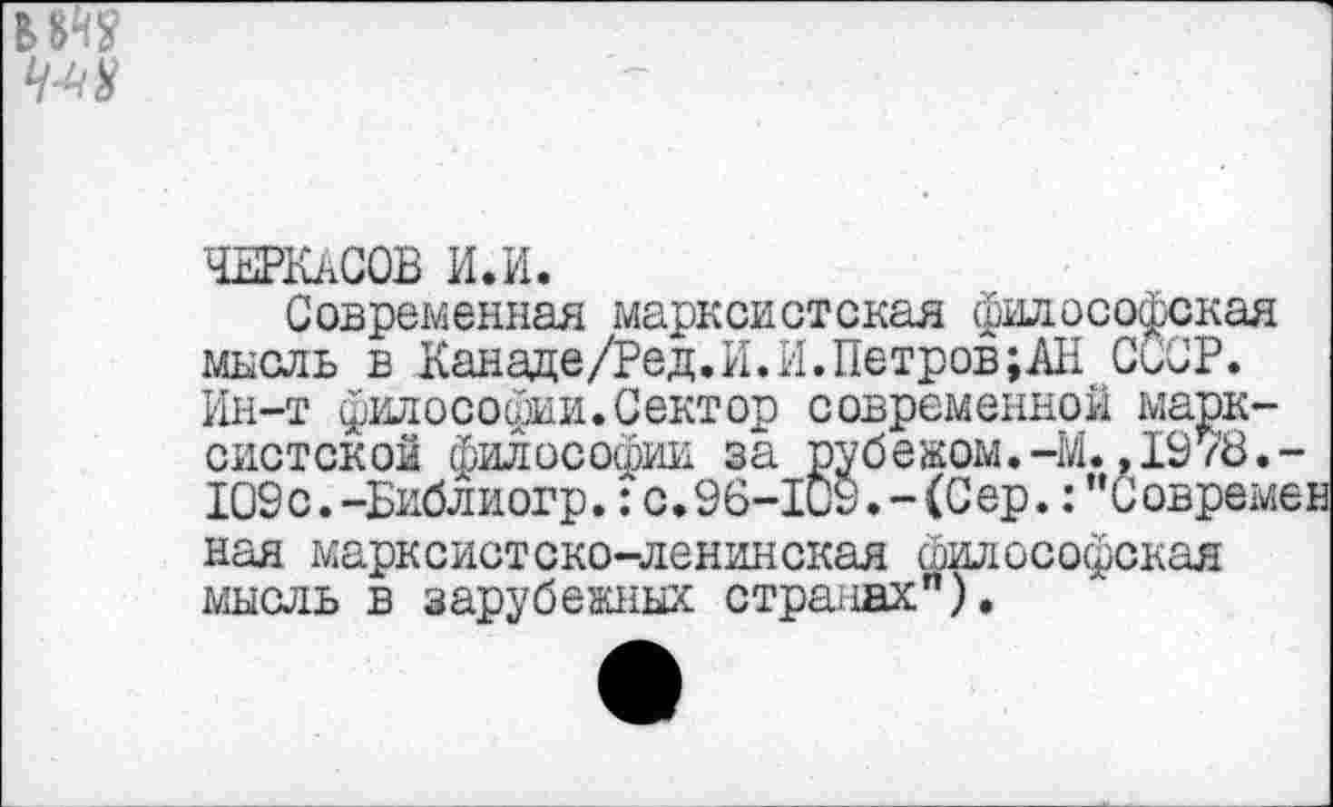 ﻿ЧЕРКАСОВ И.И.
Современная марксистская философская мысль в Канаде/Ред.И.И.Петров;АН СССР. Ин-т философии.Сектор современной марксистской философии за рубежом.-М.,1978.-109с.-Еиблиогр.:с.96-109.-(Сер.:"Современ ная марксистско-ленинская философская мысль в зарубежных странах").